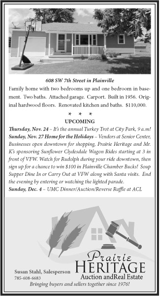 608 SW 7th Street in Plainville Family home with two bedrooms up and one bedroom in basement.  Two baths.  Attached garage.  Carport.  Built in 1956.  Original hardwood floors.  Renovated kitchen and baths.  $110,000.  *   *   * UPCOMING Thursday, Nov. 24 – It’s the annual Turkey Trot at City Park, 9 a.m!  Sunday, Nov. 27 Home for the Holidays – Vendors at Senior Center, Businesses open downtown for shopping, Prairie Heritage and Mr. K’s sponsoring Sunflower Clydesdale Wagon Rides starting at 3 in front of VFW. Watch for Rudolph during your ride downtown, then sign up for a chance to win $100 in Plainville Chamber Bucks!  Soup Supper Dine In or Carry Out at VFW along with Santa visits.  End the evening by entering or watching the lighted parade. Sunday, Dec. 4 – UMC Dinner/Auction/Reverse Raffle at ACL